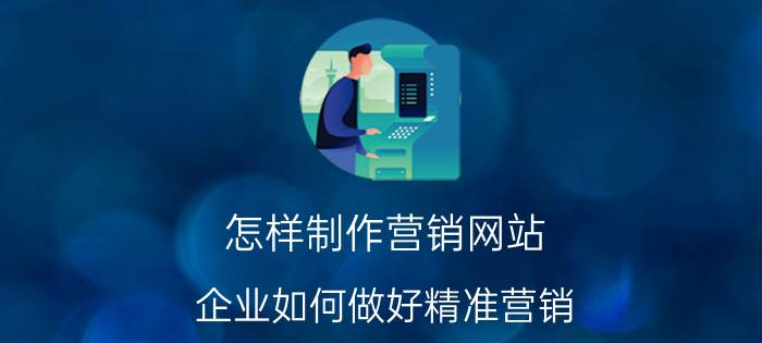 怎样制作营销网站 企业如何做好精准营销？